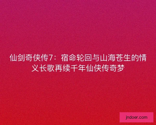 仙剑奇侠传7：宿命轮回与山海苍生的情义长歌再续千年仙侠传奇梦